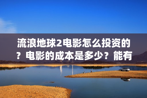 流浪地球2电影怎么投资的？电影的成本是多少？能有多少收益(流浪地球2电影什么时候上映)