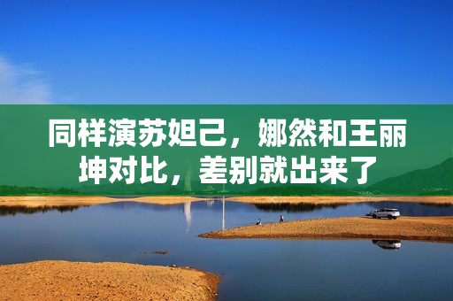 同样演苏妲己，娜然和王丽坤对比，差别就出来了