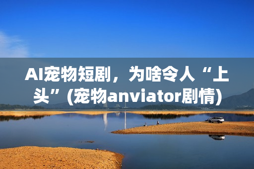 AI宠物短剧，为啥令人“上头”(宠物anviator剧情)