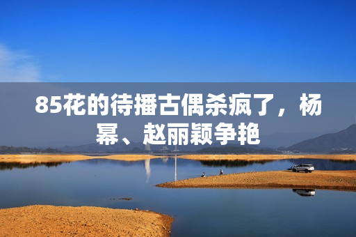85花的待播古偶杀疯了,杨幂、赵丽颖争艳 85花的待播古偶杀疯了,杨幂、赵丽颖争艳