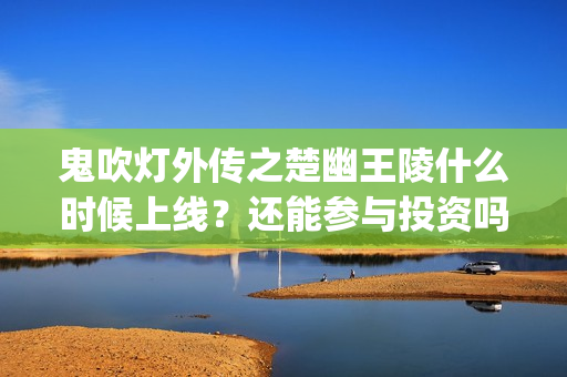 鬼吹灯外传之楚幽王陵什么时候上线？还能参与投资吗？成本多少？(鬼吹灯外传楚幽王陵电影免费播放)