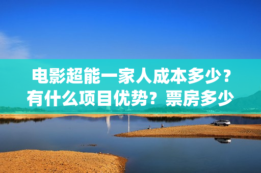 电影超能一家人成本多少？有什么项目优势？票房多少？(电影超能一家人沈腾免费观看国语版)