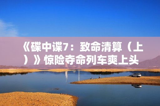 《碟中谍7：致命清算（上）》惊险夺命列车爽上头