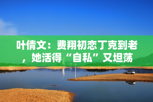 叶倩文：费翔初恋丁克到老，她活得“自私”又坦荡