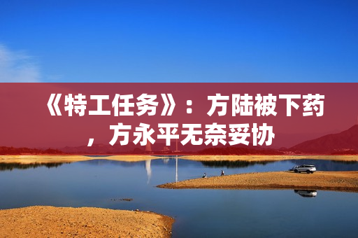 《特工任务》：方陆被下药，方永平无奈妥协