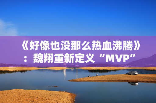 《好像也没那么热血沸腾》:魏翔重新定义“MVP” 《好像也没那么热血沸腾》:魏翔重新定义“MVP”