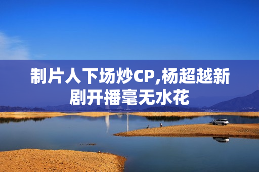 制片人下场炒CP,杨超越新剧开播毫无水花