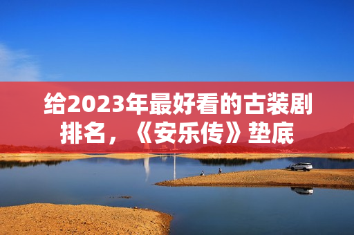 给2023年最好看的古装剧排名，《安乐传》垫底