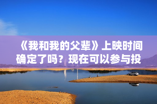 《我和我的父辈》上映时间确定了吗？现在可以参与投资吗？(我和我的父辈在线观看免费全集电视剧)