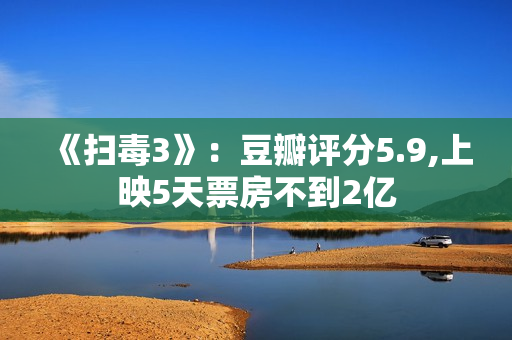 《扫毒3》：豆瓣评分5.9,上映5天票房不到2亿