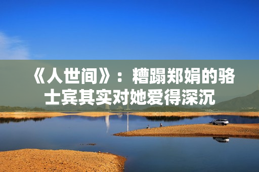 《人世间》：糟蹋郑娟的骆士宾其实对她爱得深沉
