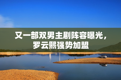 又一部双男主剧阵容曝光，罗云熙强势加盟