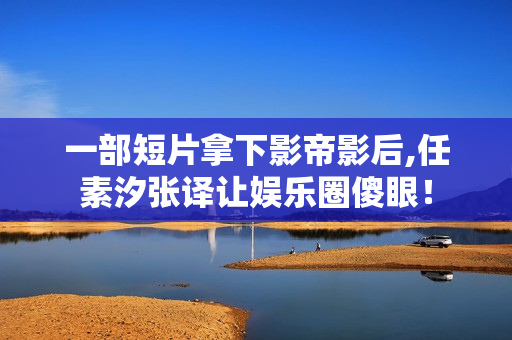 一部短片拿下影帝影后,任素汐张译让娱乐圈傻眼！