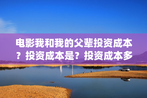 电影我和我的父辈投资成本？投资成本是？投资成本多少？(电影我和我的父辈观后感)