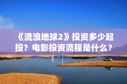 《流浪地球2》投资多少起投？电影投资流程是什么？(《流浪地球2》免费版在线观看)