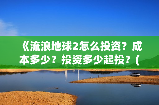 《流浪地球2怎么投资？成本多少？投资多少起投？(流浪地球2剧情视频)