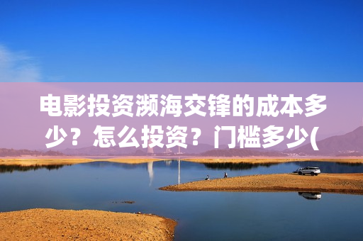 电影投资濒海交锋的成本多少？怎么投资？门槛多少(濒海交锋票房会不会60亿)