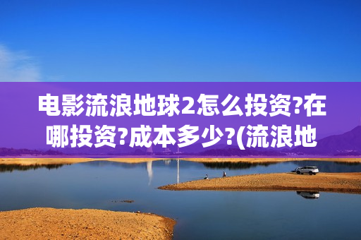 电影流浪地球2怎么投资?在哪投资?成本多少?(流浪地球2观后感)