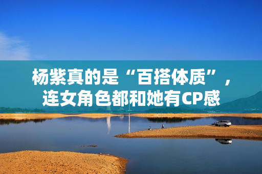 杨紫真的是“百搭体质”,连女角色都和她有CP感 杨紫真的是“百搭体质”,连女角色都和她有CP感