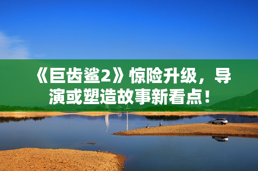 《巨齿鲨2》惊险升级，导演或塑造故事新看点！