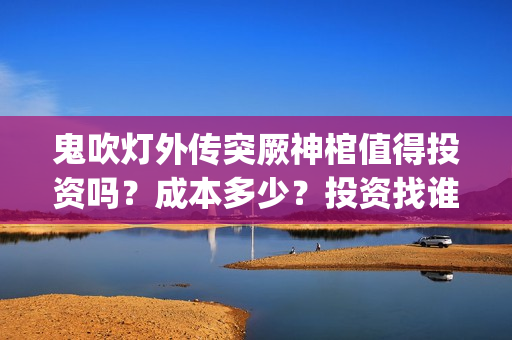 鬼吹灯外传突厥神棺值得投资吗？成本多少？投资找谁？(鬼吹灯外传顺序是怎么排的)