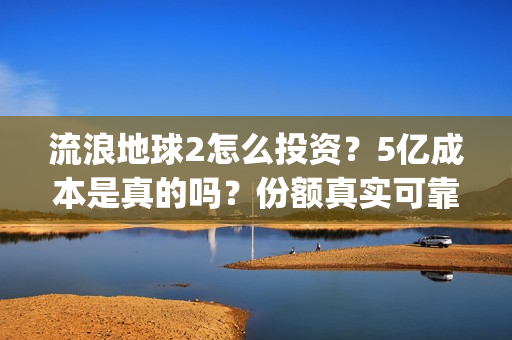 流浪地球2怎么投资？5亿成本是真的吗？份额真实可靠吗？(流浪地球2怎么把1930年出生的角色介绍)