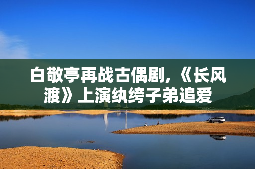 白敬亭再战古偶剧, 《长风渡》上演纨绔子弟追爱