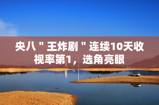 央八＂王炸剧＂连续10天收视率第1，选角亮眼