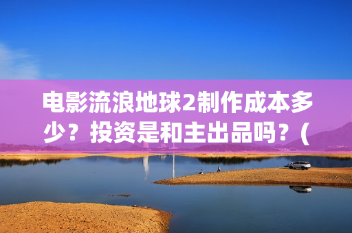 电影流浪地球2制作成本多少？投资是和主出品吗？(电影流浪地球2演员表)