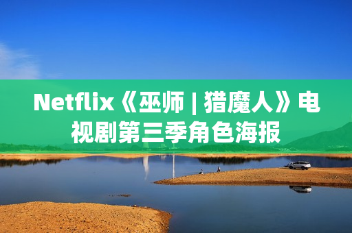 Netflix《巫师 | 猎魔人》电视剧第三季角色海报