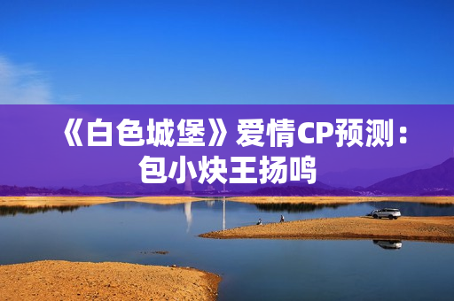 《白色城堡》爱情CP预测：包小炔王扬鸣