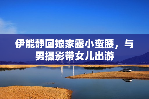 伊能静回娘家露小蛮腰，与男摄影带女儿出游