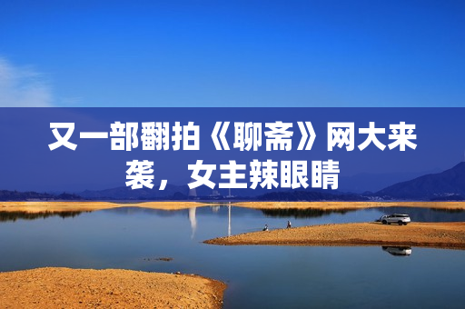 又一部翻拍《聊斋》网大来袭，女主辣眼睛