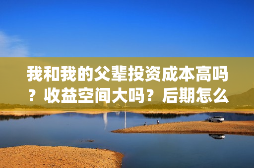 我和我的父辈投资成本高吗？收益空间大吗？后期怎么分账？(我和我的父辈讲啥)