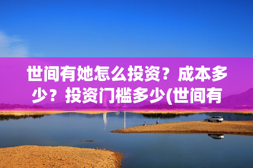 世间有她怎么投资？成本多少？投资门槛多少(世间有她预售)