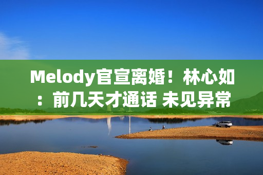 Melody官宣离婚！林心如：前几天才通话 未见异常