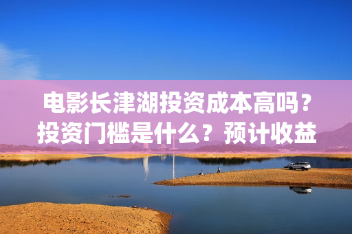 电影长津湖投资成本高吗？投资门槛是什么？预计收益是多少？份额是真的吗？(长津湖电影投资商)
