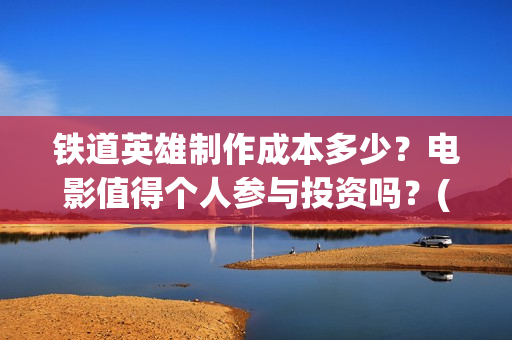 铁道英雄制作成本多少？电影值得个人参与投资吗？(铁道英雄制片人)