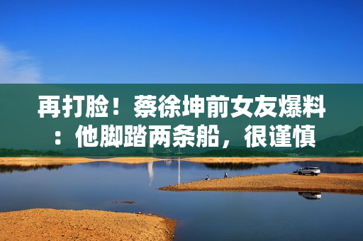 再打脸!蔡徐坤前女友爆料:他脚踏两条船,很谨慎 再打脸!蔡徐坤前女友爆料:他脚踏两条船,很谨慎