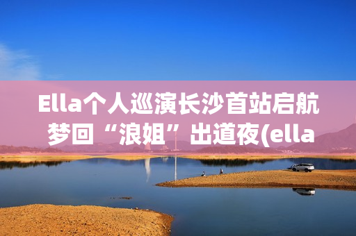Ella个人巡演长沙首站启航 梦回“浪姐”出道夜(ella演唱会)