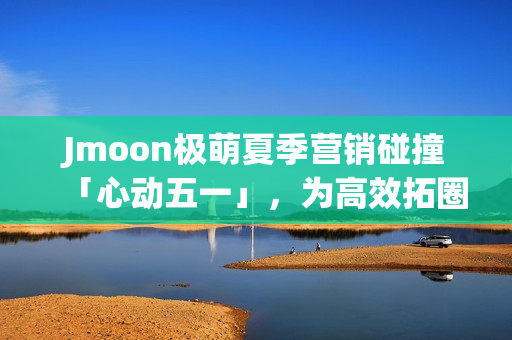 Jmoon极萌夏季营销碰撞「心动五一」，为高效拓圈给出新解法