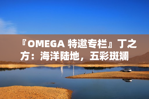 『OMEGA 特邀专栏』丁之方：海洋陆地，五彩斑斓