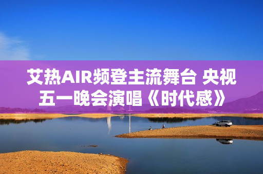 艾热AIR频登主流舞台 央视五一晚会演唱《时代感》