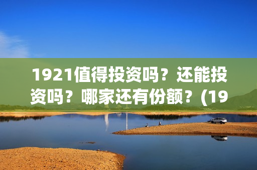 1921值得投资吗？还能投资吗？哪家还有份额？(1921值得一看吗)