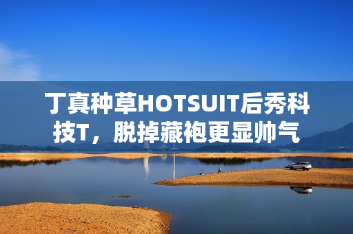 丁真种草HOTSUIT后秀科技T,脱掉藏袍更显帅气 丁真种草HOTSUIT后秀科技T,脱掉藏袍更显帅气
