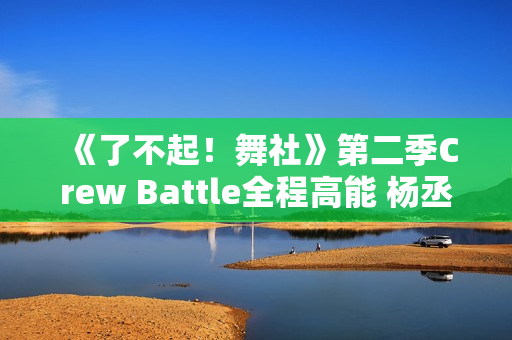 《了不起！舞社》第二季Crew Battle全程高能 杨丞琳郑秀妍高瀚宇李斯丹妮程潇燃起来了