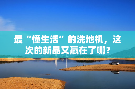 最“懂生活”的洗地机，这次的新品又赢在了哪？