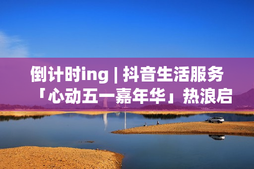 倒计时ing | 抖音生活服务「心动五一嘉年华」热浪启程！