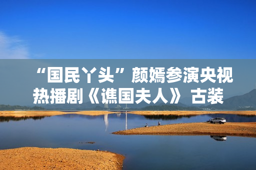 “国民丫头”颜嫣参演央视热播剧《谯国夫人》 古装小花大放异彩