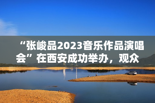 “张峻品2023音乐作品演唱会”在西安成功举办，观众称赞：视听震撼的音乐盛宴
